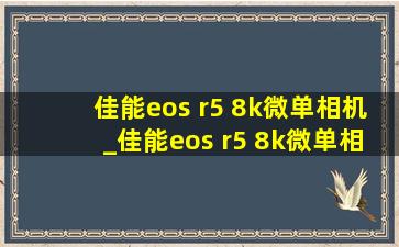 佳能eos r5 8k微单相机_佳能eos r5 8k微单相机测评